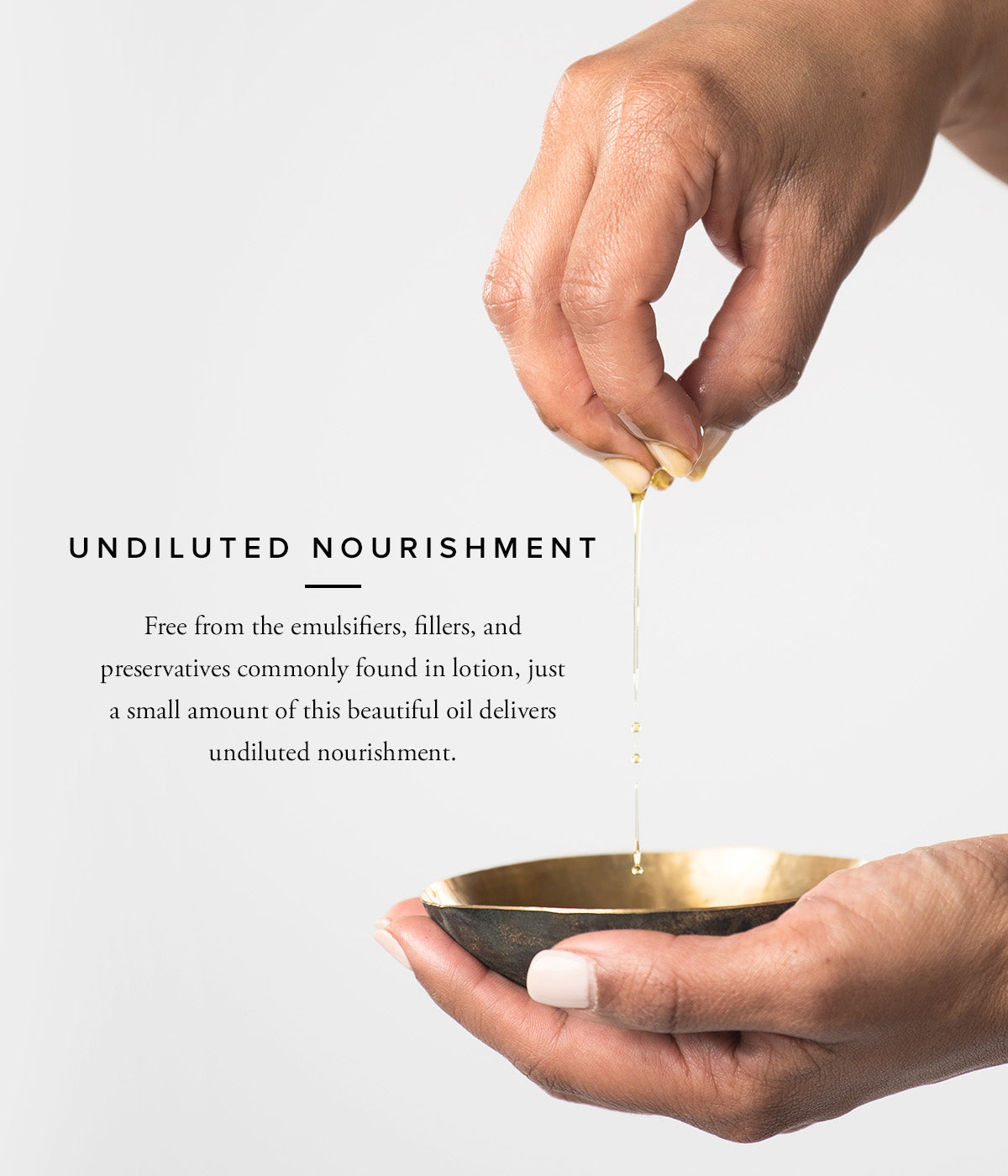 Undiluted Nourishment - Free from the emulsifiers, fillers, and preservatives commonly found in lotion, just a small amount of this beautiful oil delivers undiluted nourishment